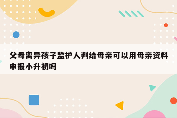 父母离异孩子监护人判给母亲可以用母亲资料申报小升初吗