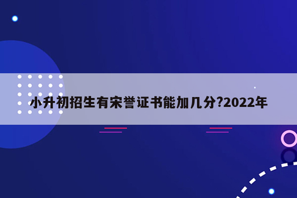 小升初招生有宋誉证书能加几分?2022年