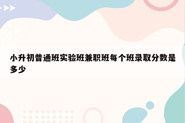 小升初普通班实验班兼职班每个班录取分数是多少