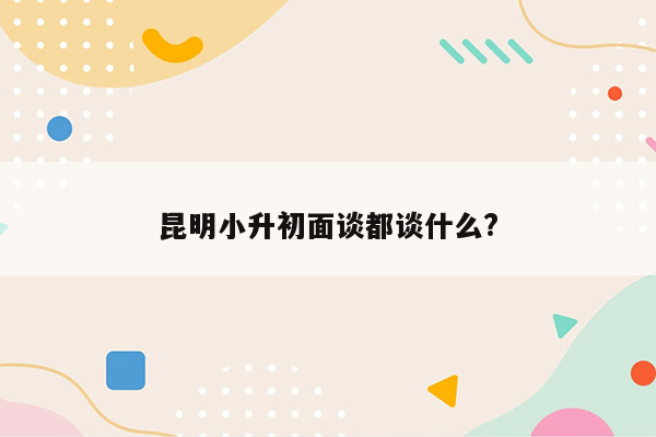 昆明小升初面谈都谈什么?