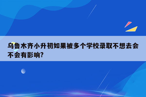 乌鲁木齐小升初如果被多个学校录取不想去会不会有影响?