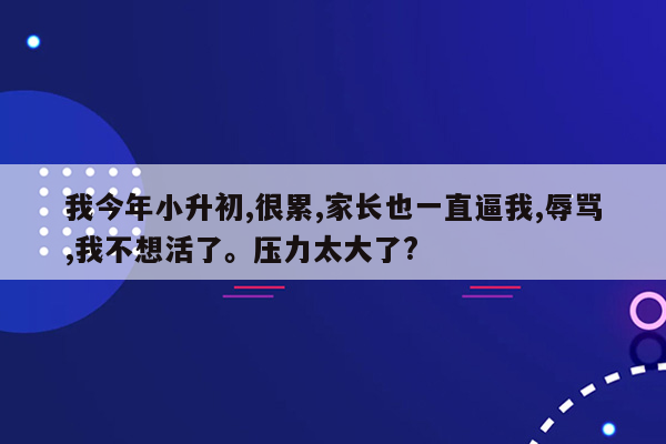 我今年小升初,很累,家长也一直逼我,辱骂,我不想活了。压力太大了?