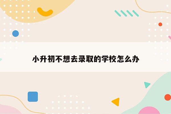 小升初不想去录取的学校怎么办