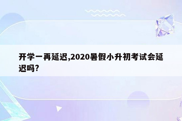 开学一再延迟,2020暑假小升初考试会延迟吗?