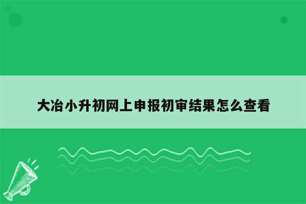 大冶小升初网上申报初审结果怎么查看