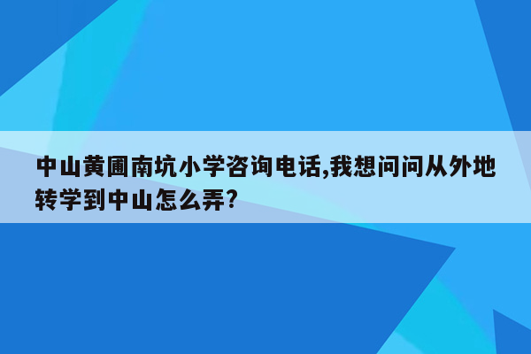 中山黄圃南坑小学咨询电话,我想问问从外地转学到中山怎么弄?