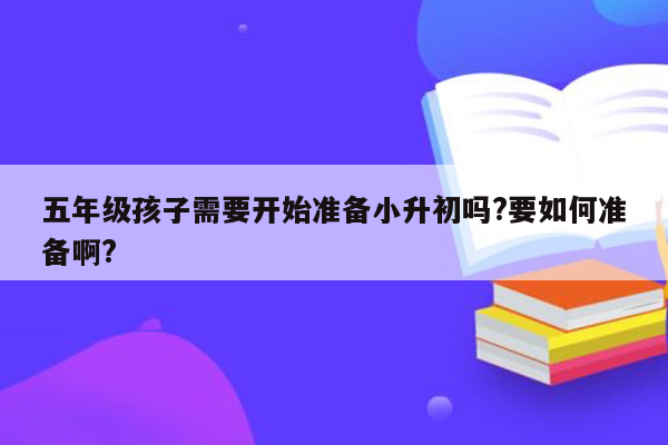 五年级孩子需要开始准备小升初吗?要如何准备啊?