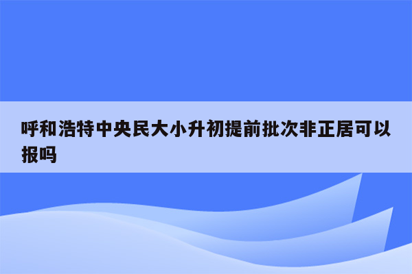 呼和浩特中央民大小升初提前批次非正居可以报吗