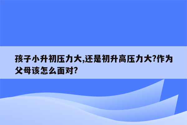 孩子小升初压力大,还是初升高压力大?作为父母该怎么面对?