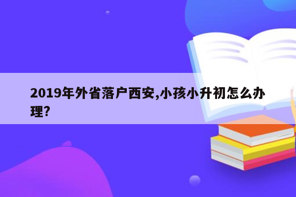 2019年外省落户西安,小孩小升初怎么办理?