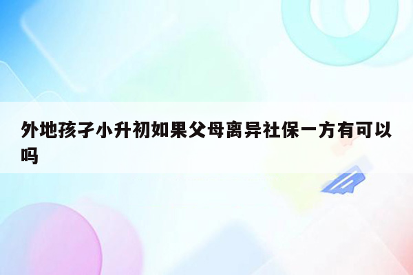 外地孩孑小升初如果父母离异社保一方有可以吗