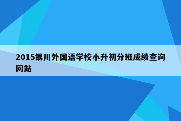 2015银川外国语学校小升初分班成绩查询网站