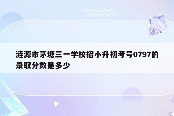 涟源市茅塘三一学校招小升初考号0797的录取分数是多少