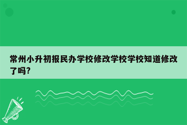 常州小升初报民办学校修改学校学校知道修改了吗?