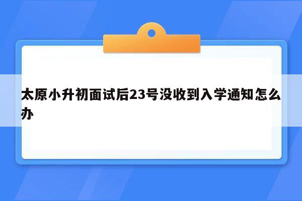 太原小升初面试后23号没收到入学通知怎么办