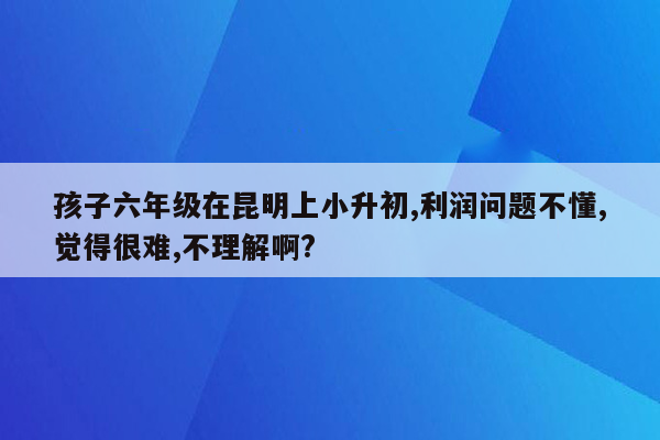 孩子六年级在昆明上小升初,利润问题不懂,觉得很难,不理解啊?