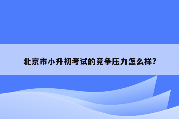 北京市小升初考试的竞争压力怎么样?