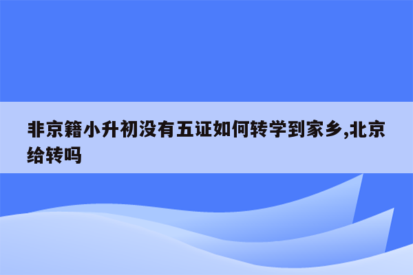 非京籍小升初没有五证如何转学到家乡,北京给转吗