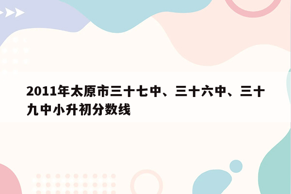 2011年太原市三十七中、三十六中、三十九中小升初分数线