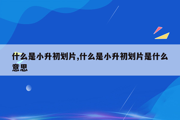 什么是小升初划片,什么是小升初划片是什么意思