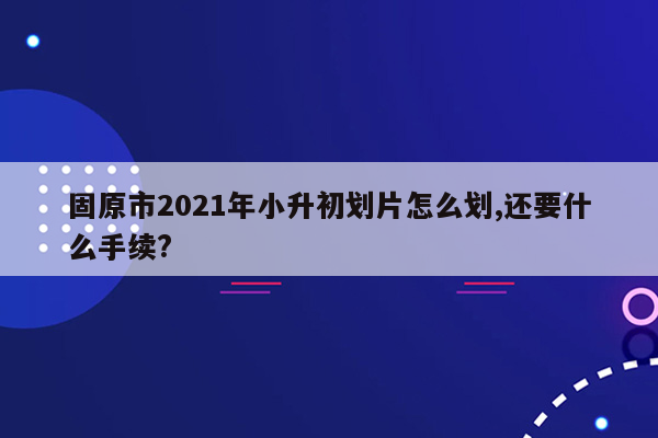 固原市2021年小升初划片怎么划,还要什么手续?