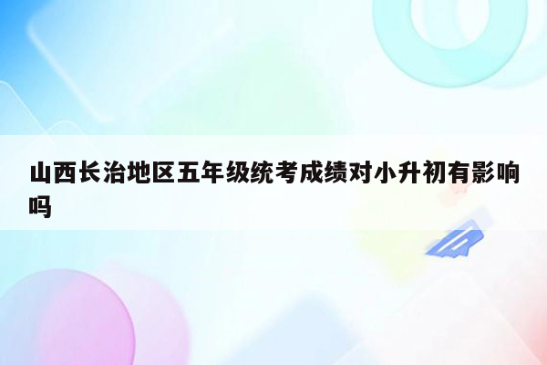 山西长治地区五年级统考成绩对小升初有影响吗