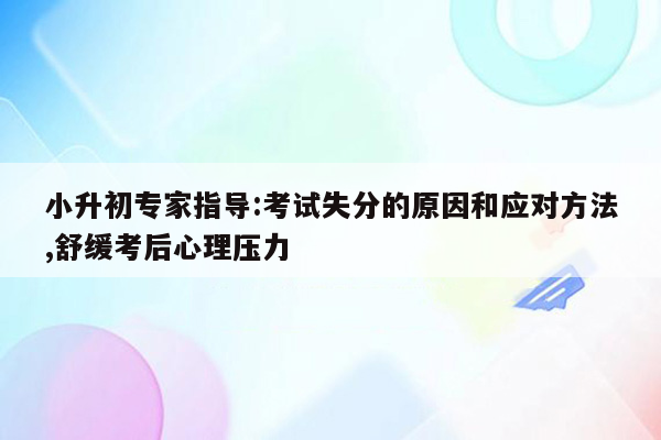 小升初专家指导:考试失分的原因和应对方法,舒缓考后心理压力