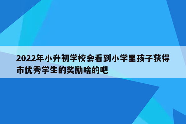 2022年小升初学校会看到小学里孩子获得市优秀学生的奖励啥的吧