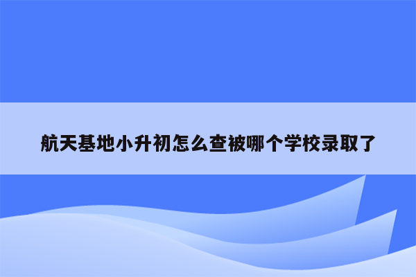 航天基地小升初怎么查被哪个学校录取了