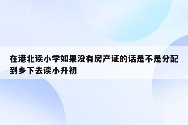 在港北读小学如果没有房产证的话是不是分配到乡下去读小升初