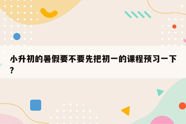 小升初的暑假要不要先把初一的课程预习一下?