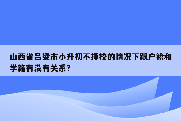 山西省吕梁市小升初不择校的情况下跟户籍和学籍有没有关系?