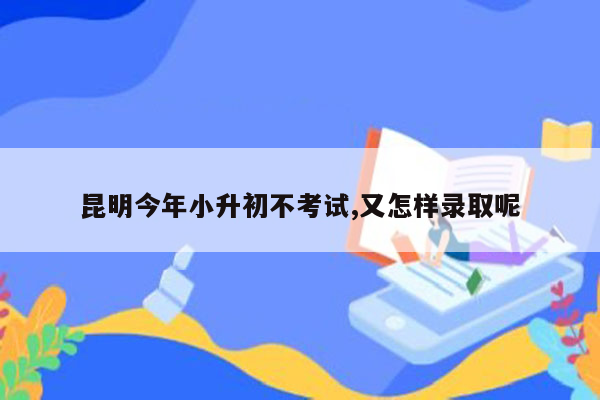 昆明今年小升初不考试,又怎样录取呢