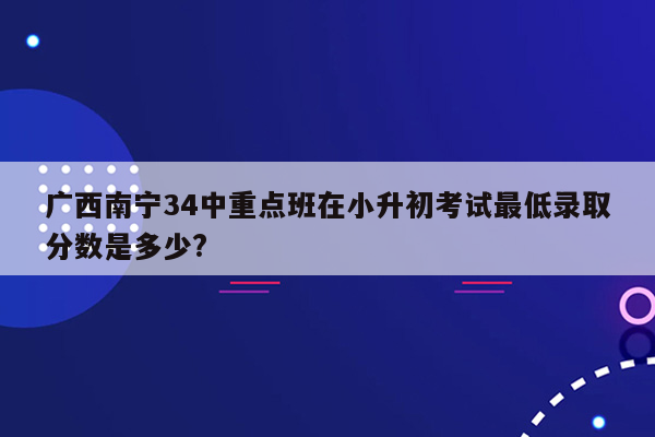 广西南宁34中重点班在小升初考试最低录取分数是多少?