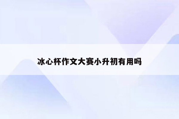 冰心杯作文大赛小升初有用吗