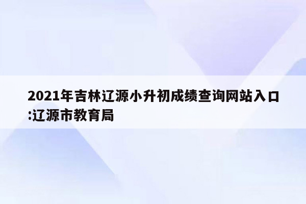 2021年吉林辽源小升初成绩查询网站入口:辽源市教育局