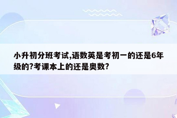 小升初分班考试,语数英是考初一的还是6年级的?考课本上的还是奥数?