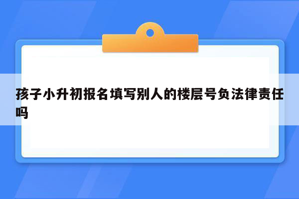 孩子小升初报名填写别人的楼层号负法律责任吗