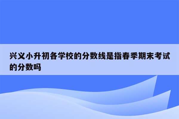 兴义小升初各学校的分数线是指春季期末考试的分数吗