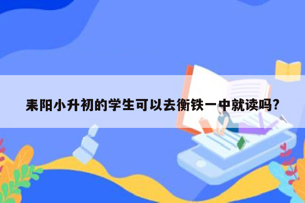 耒阳小升初的学生可以去衡铁一中就读吗?