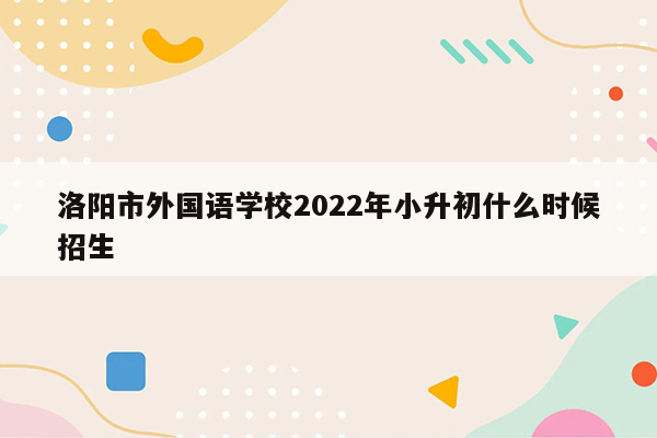 洛阳市外国语学校2022年小升初什么时候招生