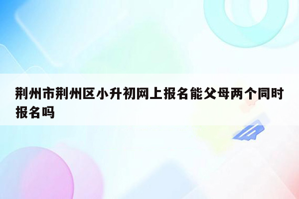 荆州市荆州区小升初网上报名能父母两个同时报名吗