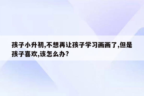 孩子小升初,不想再让孩子学习画画了,但是孩子喜欢,该怎么办?