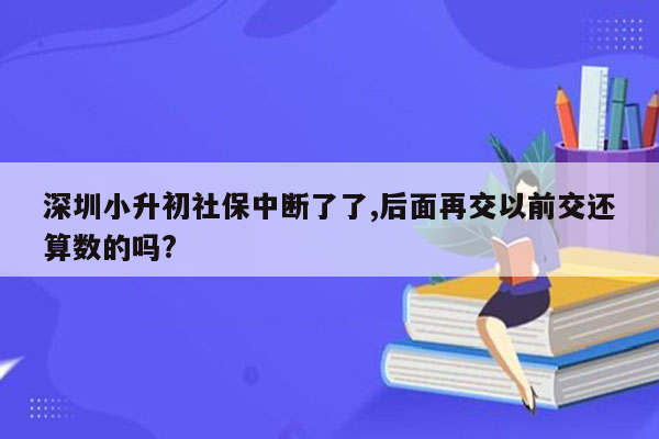 深圳小升初社保中断了了,后面再交以前交还算数的吗?