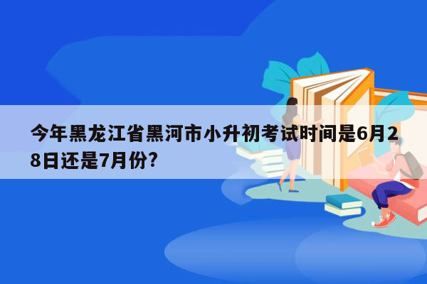 今年黑龙江省黑河市小升初考试时间是6月28日还是7月份?