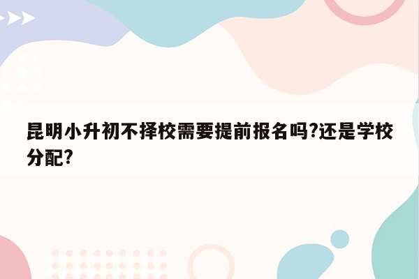 昆明小升初不择校需要提前报名吗?还是学校分配?