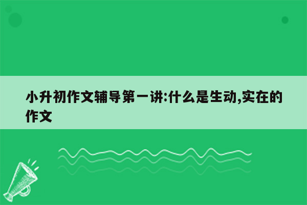 小升初作文辅导第一讲:什么是生动,实在的作文