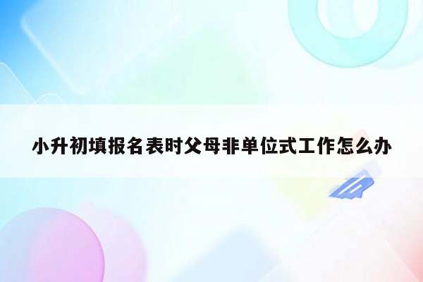 小升初填报名表时父母非单位式工作怎么办