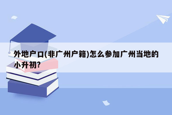 外地户口(非广州户籍)怎么参加广州当地的小升初?