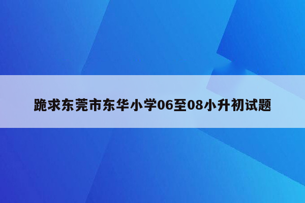 跪求东莞市东华小学06至08小升初试题